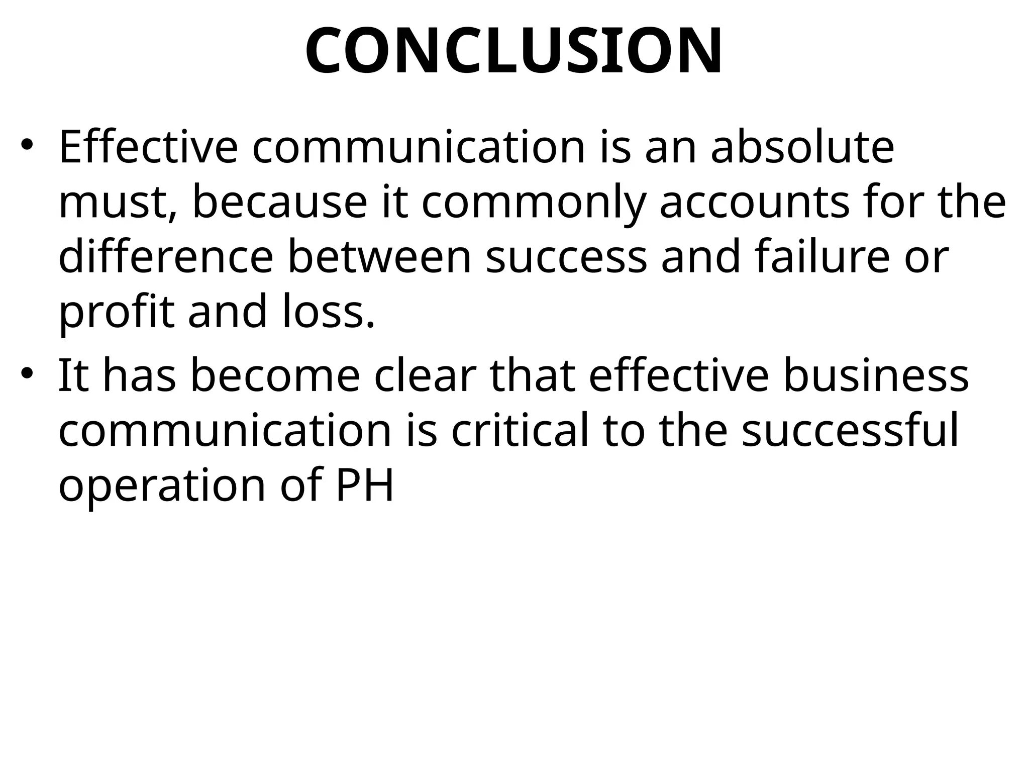 CONCLUSION
• Effective communication is an absolute
must, because it commonly accounts for the
difference between success and failure or
profit and loss.
• It has become clear that effective business
communication is critical to the successful
operation of PH
 