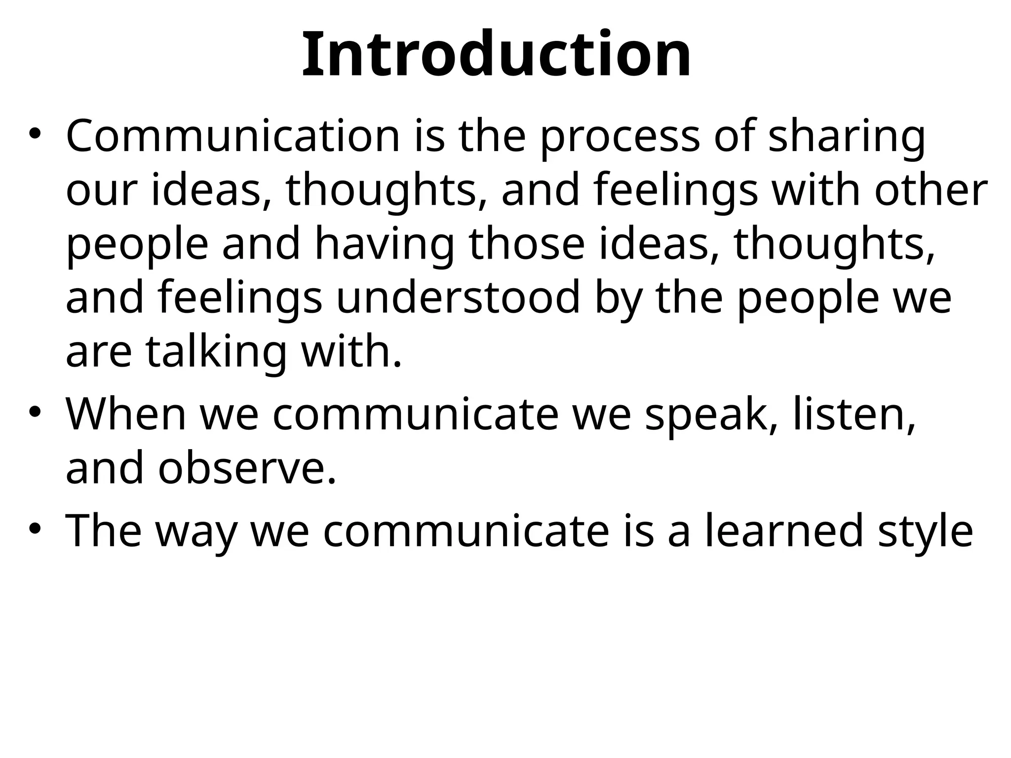 Introduction
• Communication is the process of sharing
our ideas, thoughts, and feelings with other
people and having those ideas, thoughts,
and feelings understood by the people we
are talking with.
• When we communicate we speak, listen,
and observe.
• The way we communicate is a learned style
 