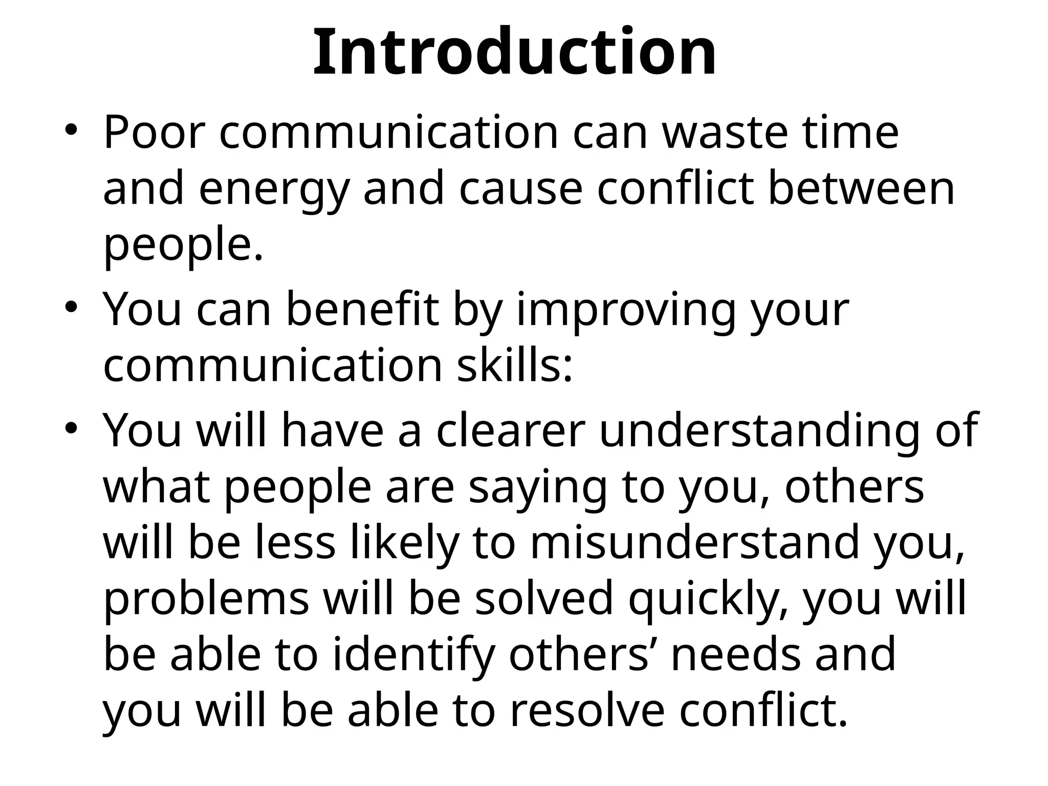 Introduction
• Poor communication can waste time
and energy and cause conflict between
people.
• You can benefit by improving your
communication skills:
• You will have a clearer understanding of
what people are saying to you, others
will be less likely to misunderstand you,
problems will be solved quickly, you will
be able to identify others’ needs and
you will be able to resolve conflict.
 