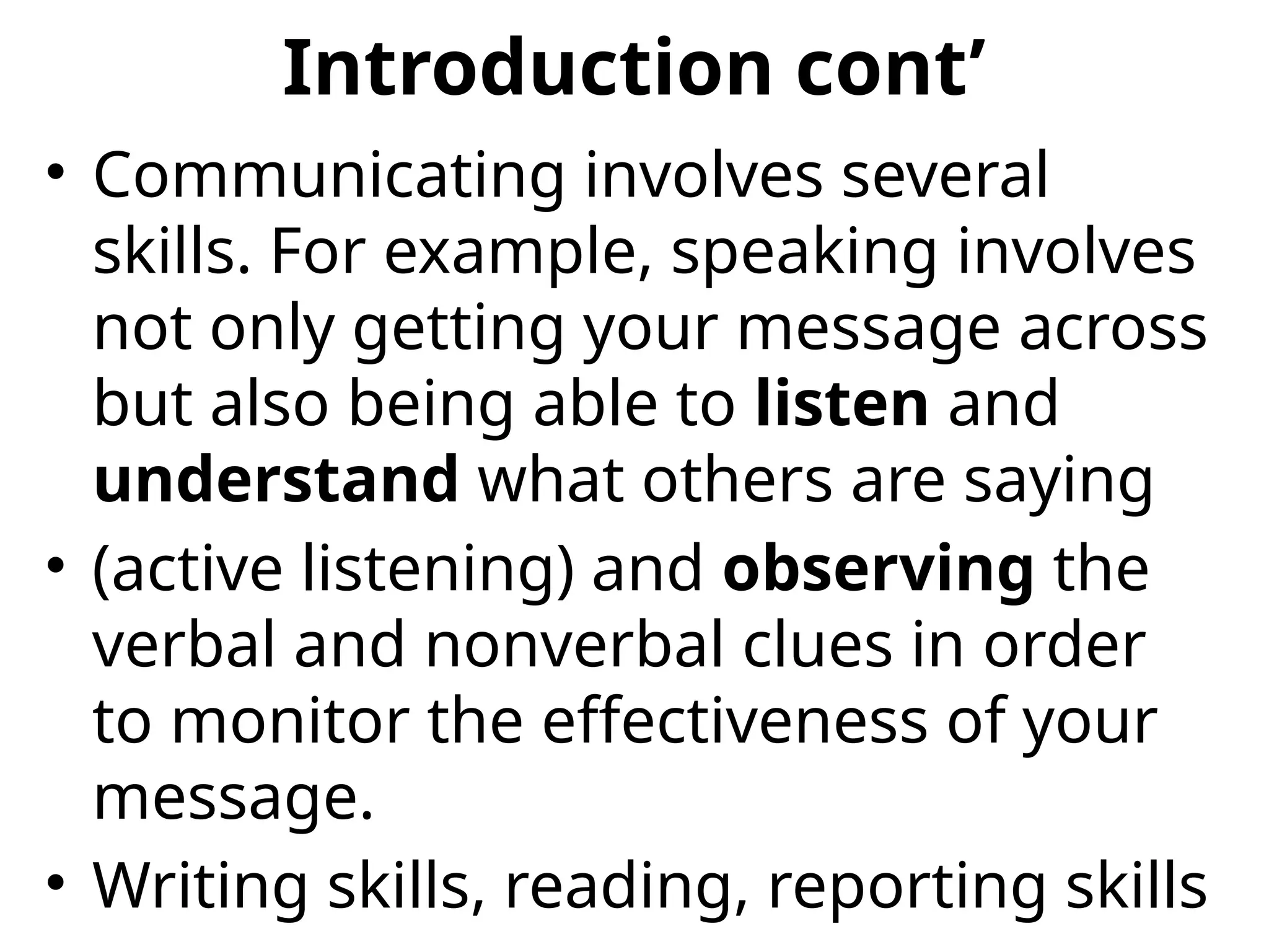 Introduction cont’
• Communicating involves several
skills. For example, speaking involves
not only getting your message across
but also being able to listen and
understand what others are saying
• (active listening) and observing the
verbal and nonverbal clues in order
to monitor the effectiveness of your
message.
• Writing skills, reading, reporting skills
 
