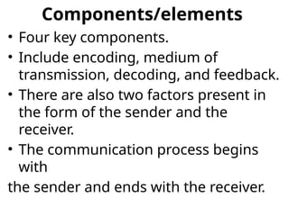 Components/elements
• Four key components.
• Include encoding, medium of
transmission, decoding, and feedback.
• There are also two factors present in
the form of the sender and the
receiver.
• The communication process begins
with
the sender and ends with the receiver.
 