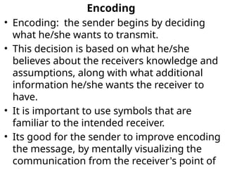 Encoding
• Encoding: the sender begins by deciding
what he/she wants to transmit.
• This decision is based on what he/she
believes about the receivers knowledge and
assumptions, along with what additional
information he/she wants the receiver to
have.
• It is important to use symbols that are
familiar to the intended receiver.
• Its good for the sender to improve encoding
the message, by mentally visualizing the
communication from the receiver's point of
 