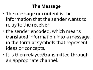 The Message
• The message or content is the
information that the sender wants to
relay to the receiver.
• the sender encoded, which means
translated information into a message
in the form of symbols that represent
ideas or concepts.
• It is then relayed/transmitted through
an appropriate channel.
 
