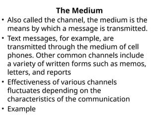 The Medium
• Also called the channel, the medium is the
means by which a message is transmitted.
• Text messages, for example, are
transmitted through the medium of cell
phones. Other common channels include
a variety of written forms such as memos,
letters, and reports
• Effectiveness of various channels
fluctuates depending on the
characteristics of the communication
• Example
 