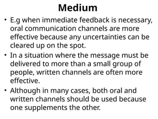 Medium
• E.g when immediate feedback is necessary,
oral communication channels are more
effective because any uncertainties can be
cleared up on the spot.
• In a situation where the message must be
delivered to more than a small group of
people, written channels are often more
effective.
• Although in many cases, both oral and
written channels should be used because
one supplements the other.
 
