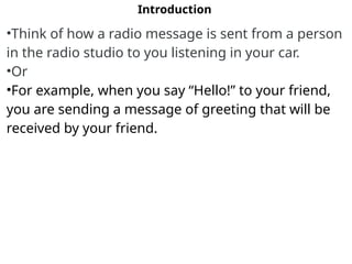 Introduction
•Think of how a radio message is sent from a person
in the radio studio to you listening in your car.
•Or
•For example, when you say “Hello!” to your friend,
you are sending a message of greeting that will be
received by your friend.
 