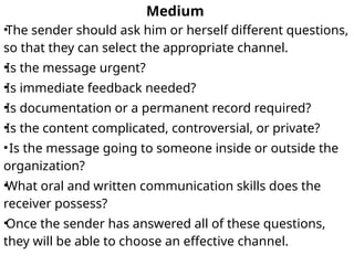 Medium
•The sender should ask him or herself different questions,
so that they can select the appropriate channel.
•Is the message urgent?
•Is immediate feedback needed?
•Is documentation or a permanent record required?
•Is the content complicated, controversial, or private?
•Is the message going to someone inside or outside the
organization?
•What oral and written communication skills does the
receiver possess?
•Once the sender has answered all of these questions,
they will be able to choose an effective channel.
 