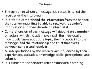 The Receiver
• The person to whom a message is directed is called the
receiver or the interpreter.
• In order to comprehend the information from the sender,
the receiver must first be able to receive the sender's
information and then decode or interpret it.
• Comprehension of the message will depend on a number
of factors, which include: how much the individual or
individuals know about the topic, their receptivity to the
message, and the relationship and trust that exists
between sender and receiver.
• All interpretations by the receiver are influenced by their
experiences, attitudes, knowledge, skills, perceptions, and
culture.
• It is similar to the sender's relationship with encoding.
 