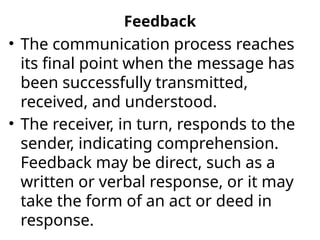 Feedback
• The communication process reaches
its final point when the message has
been successfully transmitted,
received, and understood.
• The receiver, in turn, responds to the
sender, indicating comprehension.
Feedback may be direct, such as a
written or verbal response, or it may
take the form of an act or deed in
response.
 