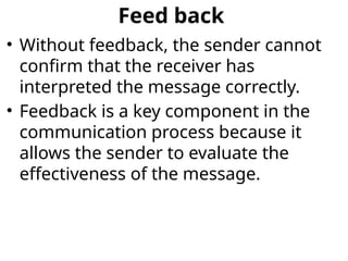 Feed back
• Without feedback, the sender cannot
confirm that the receiver has
interpreted the message correctly.
• Feedback is a key component in the
communication process because it
allows the sender to evaluate the
effectiveness of the message.
 