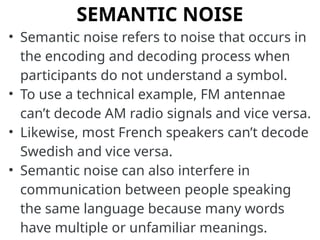 SEMANTIC NOISE
• Semantic noise refers to noise that occurs in
the encoding and decoding process when
participants do not understand a symbol.
• To use a technical example, FM antennae
can’t decode AM radio signals and vice versa.
• Likewise, most French speakers can’t decode
Swedish and vice versa.
• Semantic noise can also interfere in
communication between people speaking
the same language because many words
have multiple or unfamiliar meanings.
 
