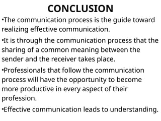 CONCLUSION
•The communication process is the guide toward
realizing effective communication.
•It is through the communication process that the
sharing of a common meaning between the
sender and the receiver takes place.
•Professionals that follow the communication
process will have the opportunity to become
more productive in every aspect of their
profession.
•Effective communication leads to understanding.
 