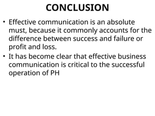 CONCLUSION
• Effective communication is an absolute
must, because it commonly accounts for the
difference between success and failure or
profit and loss.
• It has become clear that effective business
communication is critical to the successful
operation of PH
 