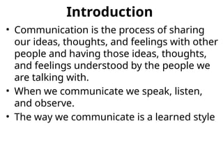 Introduction
• Communication is the process of sharing
our ideas, thoughts, and feelings with other
people and having those ideas, thoughts,
and feelings understood by the people we
are talking with.
• When we communicate we speak, listen,
and observe.
• The way we communicate is a learned style
 