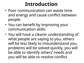 Introduction
• Poor communication can waste time
and energy and cause conflict between
people.
• You can benefit by improving your
communication skills:
• You will have a clearer understanding of
what people are saying to you, others
will be less likely to misunderstand you,
problems will be solved quickly, you will
be able to identify others’ needs and
you will be able to resolve conflict.
 