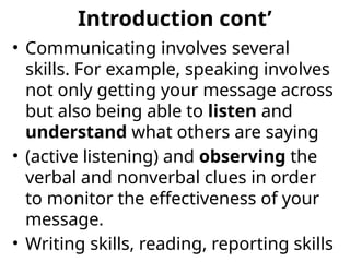 Introduction cont’
• Communicating involves several
skills. For example, speaking involves
not only getting your message across
but also being able to listen and
understand what others are saying
• (active listening) and observing the
verbal and nonverbal clues in order
to monitor the effectiveness of your
message.
• Writing skills, reading, reporting skills
 