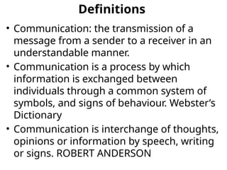 Definitions
• Communication: the transmission of a
message from a sender to a receiver in an
understandable manner.
• Communication is a process by which
information is exchanged between
individuals through a common system of
symbols, and signs of behaviour. Webster’s
Dictionary
• Communication is interchange of thoughts,
opinions or information by speech, writing
or signs. ROBERT ANDERSON
 
