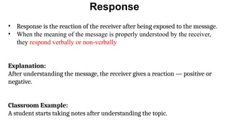 Response
• Response is the reaction of the receiver after being exposed to the message.
• When the meaning of the message is properly understood by the receiver,
they respond verbally or non-verbally
Explanation:
After understanding the message, the receiver gives a reaction — positive or
negative.
Classroom Example:
A student starts taking notes after understanding the topic.
 