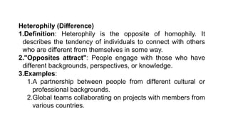 Heterophily (Difference)
1.Definition: Heterophily is the opposite of homophily. It
describes the tendency of individuals to connect with others
who are different from themselves in some way.
2."Opposites attract": People engage with those who have
different backgrounds, perspectives, or knowledge.
3.Examples:
1.A partnership between people from different cultural or
professional backgrounds.
2.Global teams collaborating on projects with members from
various countries.
 