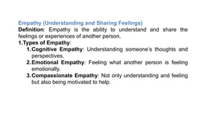 Empathy (Understanding and Sharing Feelings)
Definition: Empathy is the ability to understand and share the
feelings or experiences of another person.
1.Types of Empathy:
1.Cognitive Empathy: Understanding someone’s thoughts and
perspectives.
2.Emotional Empathy: Feeling what another person is feeling
emotionally.
3.Compassionate Empathy: Not only understanding and feeling
but also being motivated to help.
 
