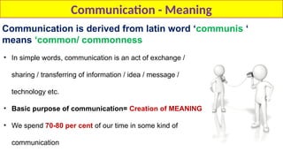 Communication - Meaning
Communication is derived from latin word ‘communis ‘
means ‘common/ commonness
• In simple words, communication is an act of exchange /
sharing / transferring of information / idea / message /
technology etc.
• Basic purpose of communication= Creation of MEANING
• We spend 70-80 per cent of our time in some kind of
communication
 
