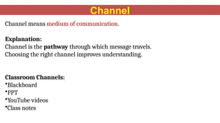 Channel
Channel means medium of communication.
Explanation:
Channel is the pathway through which message travels.
Choosing the right channel improves understanding.
Classroom Channels:
•Blackboard
•PPT
•YouTube videos
•Class notes
 