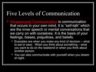 Five Levels of Communication
 Intrapersonal Communication is communication
that occurs in your own mind. It is “self-talk” which
are the inner speech or mental conversations that
we carry on with ourselves. It is the basis of your
feelings, biases, prejudices, and beliefs.
 Examples are when you make any kind of decision – what
to eat or wear. When you think about something – what
you want to do on the weekend or when you think about
another person.
 You can also communicate with yourself when you dream
at night.
 