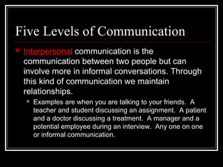 Five Levels of Communication
 Interpersonal communication is the
communication between two people but can
involve more in informal conversations. Through
this kind of communication we maintain
relationships.
 Examples are when you are talking to your friends. A
teacher and student discussing an assignment. A patient
and a doctor discussing a treatment. A manager and a
potential employee during an interview. Any one on one
or informal communication.
 