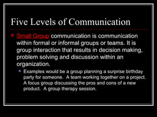 Five Levels of Communication
 Small Group communication is communication
within formal or informal groups or teams. It is
group interaction that results in decision making,
problem solving and discussion within an
organization.
 Examples would be a group planning a surprise birthday
party for someone. A team working together on a project.
A focus group discussing the pros and cons of a new
product. A group therapy session.
 