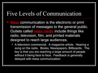 Five Levels of Communication
 Mass communication is the electronic or print
transmission of messages to the general public.
Outlets called mass media include things like
radio, television, film, and printed materials
designed to reach large audiences.
 A television commercial. A magazine article. Hearing a
song on the radio. Books, Newspapers, Billboards. The
key is that you are reaching a large amount of people
without it being face to face. Feedback is generally
delayed with mass communication.
 