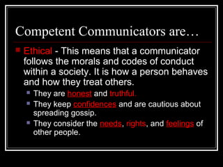 Competent Communicators are…
 Ethical - This means that a communicator
follows the morals and codes of conduct
within a society. It is how a person behaves
and how they treat others.
 They are honest and truthful.
 They keep confidences and are cautious about
spreading gossip.
 They consider the needs, rights, and feelings of
other people.
 