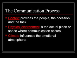 The Communication Process
 Context provides the people, the occasion
and the task.
 Physical environment is the actual place or
space where communication occurs.
 Climate influences the emotional
atmosphere.
 