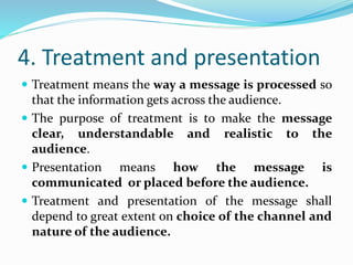 4. Treatment and presentation
 Treatment means the way a message is processed so
that the information gets across the audience.
 The purpose of treatment is to make the message
clear, understandable and realistic to the
audience.
 Presentation means how the message is
communicated or placed before the audience.
 Treatment and presentation of the message shall
depend to great extent on choice of the channel and
nature of the audience.
 