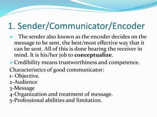 1. Sender/Communicator/Encoder
 The sender also known as the encoder decides on the
message to be sent, the best/most effective way that it
can be sent. All of this is done bearing the receiver in
mind. It is his/her job to conceptualize.
Credibility means trustworthiness and competence.
Characteristics of good communicator:
1- Objective.
2-Audience
3-Message
4-Organization and treatment of message.
5-Professional abilities and limitation.
 