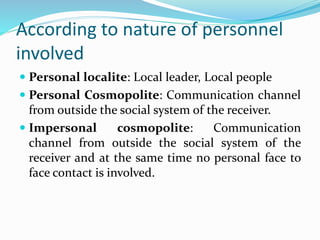 According to nature of personnel
involved
 Personal localite: Local leader, Local people
 Personal Cosmopolite: Communication channel
from outside the social system of the receiver.
 Impersonal cosmopolite: Communication
channel from outside the social system of the
receiver and at the same time no personal face to
face contact is involved.
 