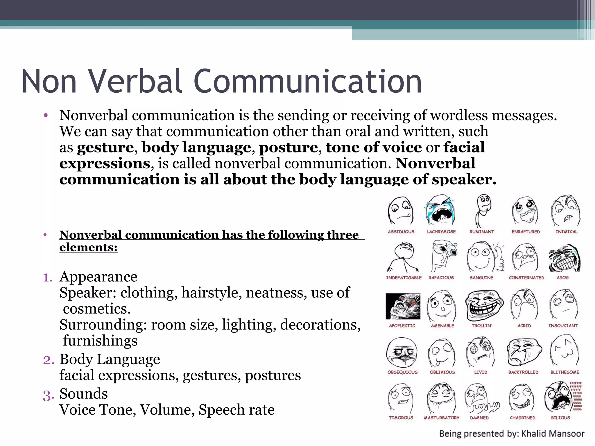 Barriers in Communication
  • Communicating is straightforward. What
    makes it complex, difficult, and frustrating are
    the barriers we put in the way.

  • Top Barriers :

  •   EXPECTATIONS       •   CONFLICT AVOIDANCE
  •   AVOIDANCE              (CHAOS)
  •   FIXING             •   EXCLUSION
  •   SCAPEGOATING       •   BOUNDARY OR BARRIER
  •   PROBING            •   Information overload
  •   SPEAKING IN CODE   •   Trust and credibility
  •   CONTROL            •   Time
  •   BLAMING            •   Emotions
                         •   Message congruency




      Objective : thoughts and goals
      Subjective : feelings
 