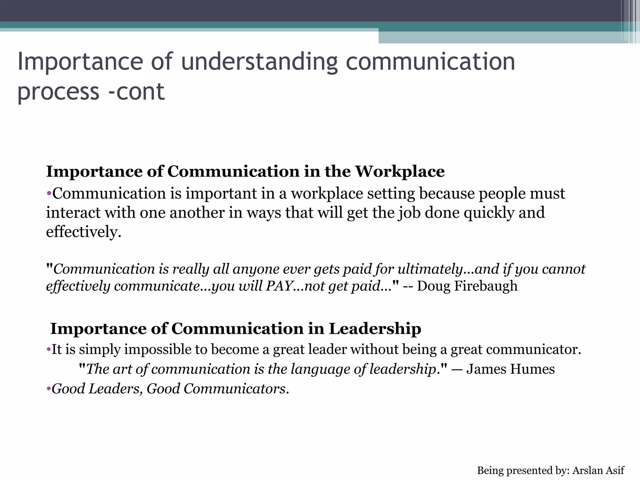 Importance of understanding communication process -cont


  Significance of Communication in Relationships
  •Definitely, communication plays the main role in establishing
  relationships. Communication is important in relationships as it
  allows us to share interests, aspirations and concerns, to support each
  other, to organize our lives and make decisions, and to work together.
 