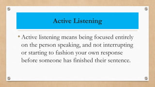 Active Listening
•Active listening means being focused entirely
on the person speaking, and not interrupting
or starting to fashion your own response
before someone has finished their sentence.
 