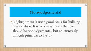 Non-judgemental
•Judging others is not a good basis for building
relationships. It is very easy to say that we
should be nonjudgemental, but an extremely
difficult principle to live by.
 
