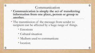 Communication
• Communication is simply the act of transferring
information from one place, person or group to
another.
• The transmission of the message from sender to
recipient can be affected by a huge range of things.
• Emotions
• Cultural situation
• Medium used to communicate
• location
 