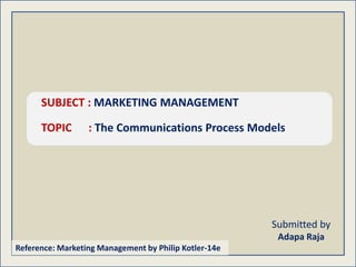 Submitted by
Adapa Raja
SUBJECT : MARKETING MANAGEMENT
TOPIC : The Communications Process Models
Reference: Marketing Management by Philip Kotler-14e
 