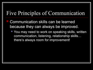 Five Principles of Communication
 Communication skills can be learned
because they can always be improved.
 You may need to work on speaking skills, written
communication, listening, relationship skills…
there’s always room for improvement!
 
