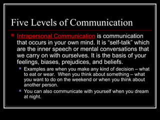 Five Levels of Communication
 Intrapersonal Communication is communication
that occurs in your own mind. It is “self-talk” which
are the inner speech or mental conversations that
we carry on with ourselves. It is the basis of your
feelings, biases, prejudices, and beliefs.
 Examples are when you make any kind of decision – what
to eat or wear. When you think about something – what
you want to do on the weekend or when you think about
another person.
 You can also communicate with yourself when you dream
at night.
 
