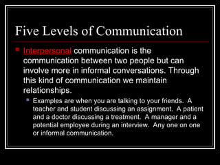 Five Levels of Communication
 Interpersonal communication is the
communication between two people but can
involve more in informal conversations. Through
this kind of communication we maintain
relationships.
 Examples are when you are talking to your friends. A
teacher and student discussing an assignment. A patient
and a doctor discussing a treatment. A manager and a
potential employee during an interview. Any one on one
or informal communication.
 