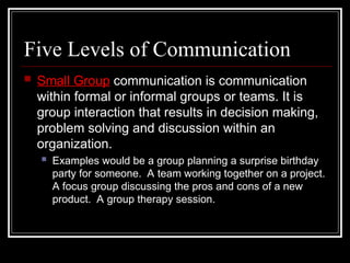 Five Levels of Communication
 Small Group communication is communication
within formal or informal groups or teams. It is
group interaction that results in decision making,
problem solving and discussion within an
organization.
 Examples would be a group planning a surprise birthday
party for someone. A team working together on a project.
A focus group discussing the pros and cons of a new
product. A group therapy session.
 