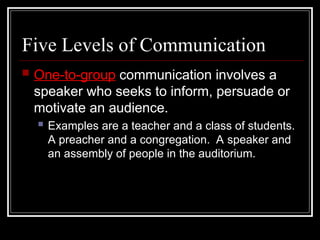 Five Levels of Communication
 One-to-group communication involves a
speaker who seeks to inform, persuade or
motivate an audience.
 Examples are a teacher and a class of students.
A preacher and a congregation. A speaker and
an assembly of people in the auditorium.
 
