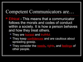 Competent Communicators are…
 Ethical - This means that a communicator
follows the morals and codes of conduct
within a society. It is how a person behaves
and how they treat others.
 They are honest and truthful.
 They keep confidences and are cautious about
spreading gossip.
 They consider the needs, rights, and feelings of
other people.
 