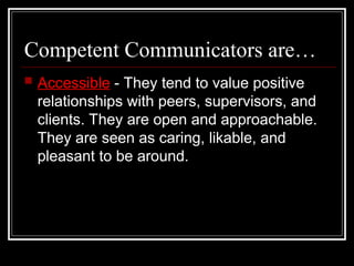 Competent Communicators are…
 Accessible - They tend to value positive
relationships with peers, supervisors, and
clients. They are open and approachable.
They are seen as caring, likable, and
pleasant to be around.
 