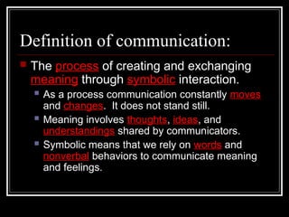 Definition of communication:
 The process of creating and exchanging
meaning through symbolic interaction.
 As a process communication constantly moves
and changes. It does not stand still.
 Meaning involves thoughts, ideas, and
understandings shared by communicators.
 Symbolic means that we rely on words and
nonverbal behaviors to communicate meaning
and feelings.
 