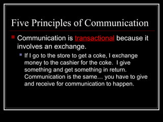 Five Principles of Communication
 Communication is transactional because it
involves an exchange.
 If I go to the store to get a coke, I exchange
money to the cashier for the coke. I give
something and get something in return.
Communication is the same… you have to give
and receive for communication to happen.
 